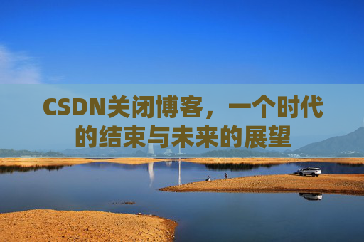 CSDN关闭博客，一个时代的结束与未来的展望
